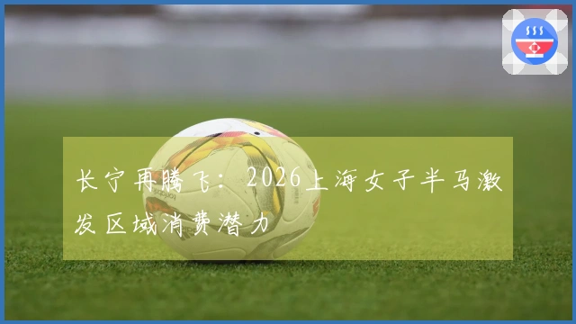 长宁再腾飞：2026上海女子半马激发区域消费潜力
