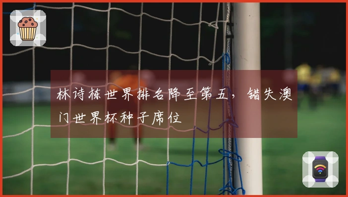 林诗栋世界排名降至第五，错失澳门世界杯种子席位