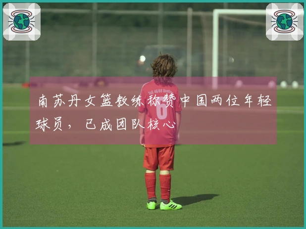 南苏丹女篮教练称赞中国两位年轻球员，已成团队核心