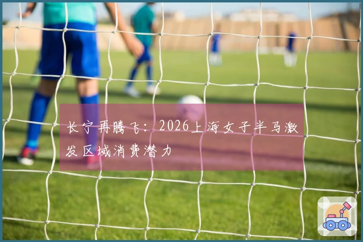 长宁再腾飞：2026上海女子半马激发区域消费潜力