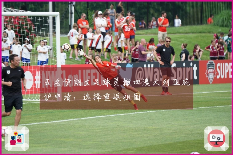 五名伊朗女足球员撤回澳大利亚庇护申请，选择重返祖国