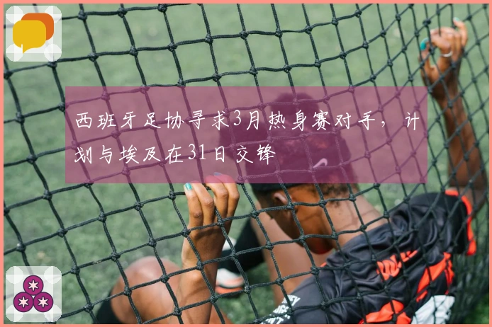 西班牙足协寻求3月热身赛对手，计划与埃及在31日交锋