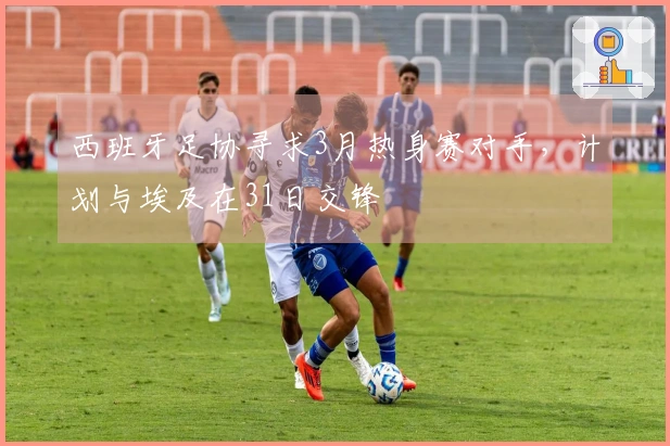 西班牙足协寻求3月热身赛对手，计划与埃及在31日交锋