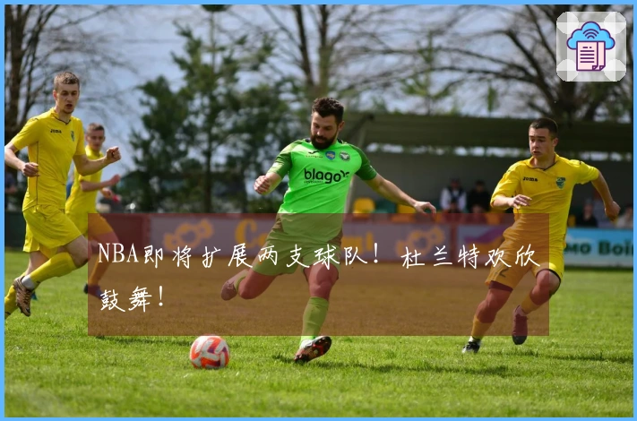 NBA即将扩展两支球队！杜兰特欢欣鼓舞！