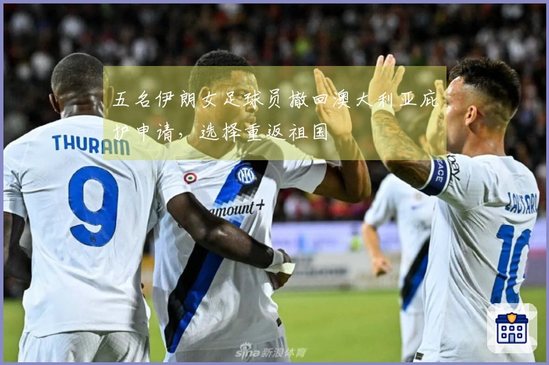 五名伊朗女足球员撤回澳大利亚庇护申请，选择重返祖国