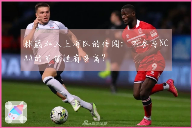 林葳加入上海队的传闻：不参与NCAA的可能性有多高？